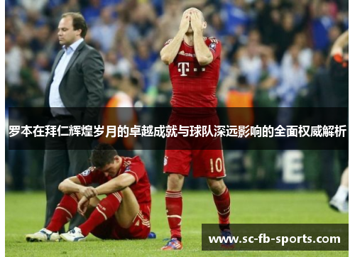罗本在拜仁辉煌岁月的卓越成就与球队深远影响的全面权威解析