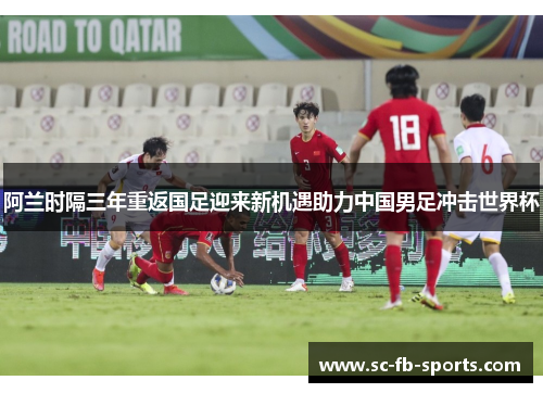 阿兰时隔三年重返国足迎来新机遇助力中国男足冲击世界杯