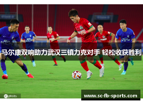马尔康双响助力武汉三镇力克对手 轻松收获胜利 马尔康双响助力武汉三镇力克对手 轻松收获胜利